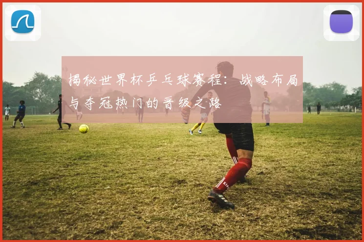 揭秘世界杯乒乓球赛程:战略布局与夺冠热门的晋级之路