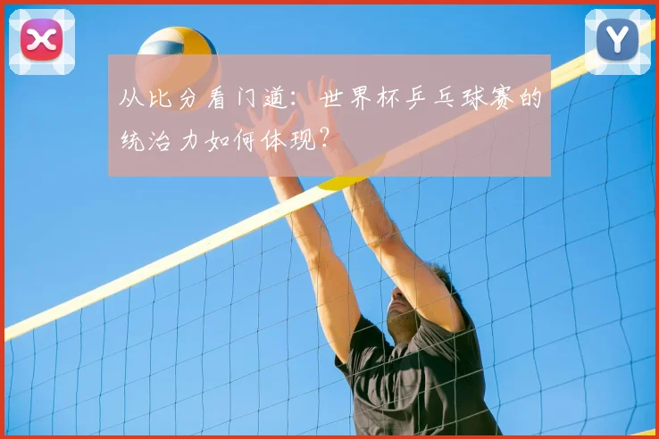 从比分看门道：世界杯乒乓球赛的统治力如何体现？