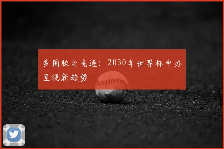 多国联合竞逐:2030年世界杯申办呈现新趋势