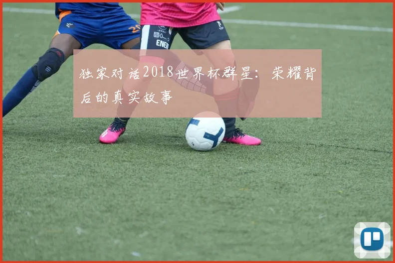 独家对话2018世界杯群星：荣耀背后的真实故事