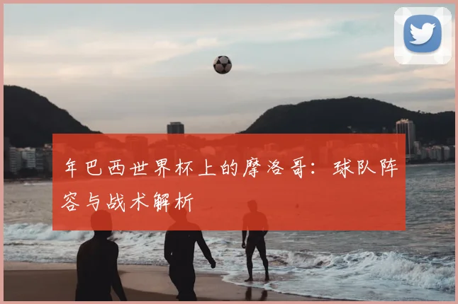 年巴西世界杯上的摩洛哥：球队阵容与战术解析