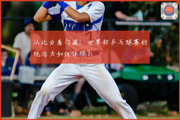 从比分看门道：世界杯乒乓球赛的统治力如何体现？