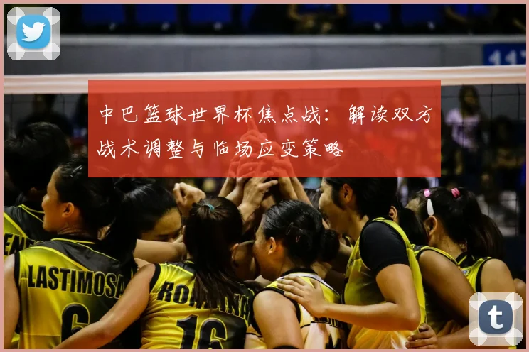 中巴篮球世界杯焦点战:解读双方战术调整与临场应变策略