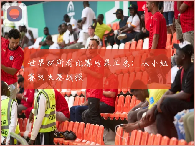 世界杯所有比赛结果汇总：从小组赛到决赛战报