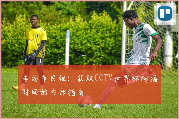 专访节目组:获取CCTV世界杯转播时间的内部指南