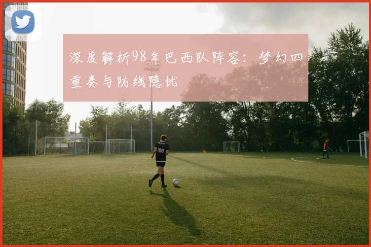 深度解析98年巴西队阵容:梦幻四重奏与防线隐忧