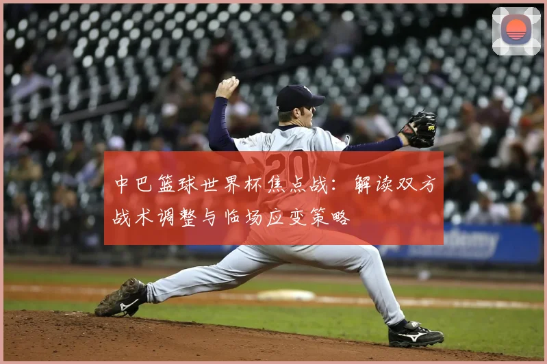 中巴篮球世界杯焦点战:解读双方战术调整与临场应变策略