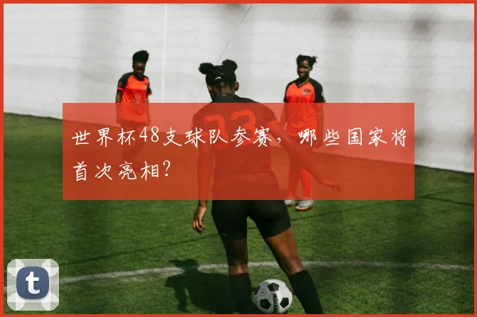 世界杯48支球队参赛，哪些国家将首次亮相？